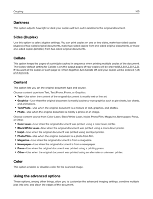 Page 105Darkness
This option adjusts how light or dark your copies will turn out in relation to the original document.
Sides (Duplex)
Use this option to select duplex settings. You can print copies on one or two sides, make two-sided copies
(duplex) of two-sided original documents, make two-sided copies from one-sided original documents, or make
one-sided copies (simplex) from two-sided original documents.
Collate
This option keeps the pages of a print job stacked in sequence when printing multiple copies of the...