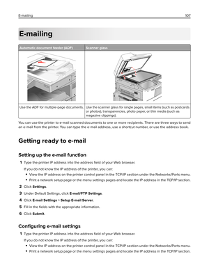 Page 107E-mailing
Automatic document feeder (ADF) Scanner glass
Use the ADF for multiple‑page documents. Use the scanner glass for single pages, small items (such as postcards
or photos), transparencies, photo paper, or thin media (such as
magazine clippings).
You can use the printer to e‑mail scanned documents to one or more recipients. There are three ways to send
an e‑mail from the printer. You can type the e‑mail address, use a shortcut number, or use the address book.
Getting ready to e-mail
Setting up the...