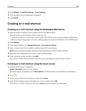 Page 1082Click Settings > E-mail/FTP Settings > E-mail Settings.
3Fill in the ﬁelds with the appropriate information.
4Click Submit.
Creating an e-mail shortcut
Creating an e-mail shortcut using the Embedded Web Server
1Type the printer IP address into the address ﬁeld of your Web browser.
If you do not know the IP address of the printer, you can:
View the IP address on the printer control panel in the TCP/IP section under the Networks/Ports menu.
Print a network setup page or the menu settings pages and locate...