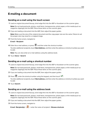 Page 109E-mailing a document
Sending an e-mail using the touch screen
1Load an original document faceup, short edge 
ﬁrst into the ADF or facedown on the scanner glass.
Note: Do not load postcards, photos, small items, transparencies, photo paper, or thin media (such as
magazine clippings) into the ADF. Place these items on the scanner glass.
2If you are loading a document into the ADF, then adjust the paper guides.
Note: Make sure the size of the original document and the copy paper size are the same. Failure...