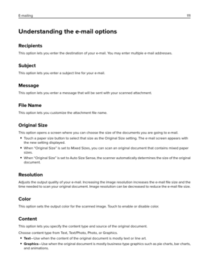 Page 111Understanding the e-mail options
Recipients
This option lets you enter the destination of your e-mail. You may enter multiple e‑mail addresses.
Subject
This option lets you enter a subject line for your e-mail.
Message
This option lets you enter a message that will be sent with your scanned attachment.
File Name
This option lets you customize the attachment ﬁle name.
Original Size
This option opens a screen where you can choose the size of the documents you are going to e-mail.
Touch a paper size button...