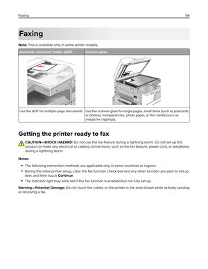 Page 114Faxing
Note: This is available only in some printer models.
Automatic document feeder (ADF) Scanner glass
Use the ADF for multiple‑page documents. Use the scanner glass for single pages, small items (such as postcards
or photos), transparencies, photo paper, or thin media (such as
magazine clippings).
Getting the printer ready to fax
CAUTION—SHOCK HAZARD: Do not use the fax feature during a lightning storm. Do not set up this
product or make any electrical or cabling connections, such as the fax feature,...