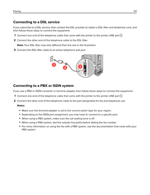 Page 117Connecting to a DSL service
If you subscribe to a DSL service, then contact the DSL provider to obtain a DSL ﬁlter and telephone cord, and
then follow these steps to connect the equipment:
1Connect one end of the telephone cable that came with the printer to the printer LINE port .
2Connect the other end of the telephone cable to the DSL ﬁlter.
Note: Yo u r  D S L  
ﬁlter may look 
different than the one in the illustration.
3Connect the DSL 
ﬁlter cable to an active telephone wall jack.
3
21
Connecting...