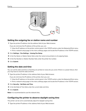 Page 119Setting the outgoing fax or station name and number
1Type the printer IP address into the address ﬁeld of your Web browser.
If you do not know the IP address of the printer, you can:
View the IP address on the printer control panel in the TCP/IP section under the Networks/Ports menu.
Print a network setup page or the menu settings pages and locate the IP address in the TCP/IP section.
2Click Settings > Fax Settings > Analog Fax Setup.
3In the Fax Name or Station Name ﬁeld, enter the name to be printed on...