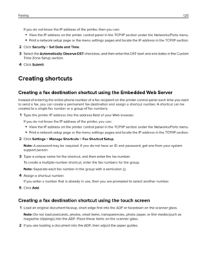 Page 120If you do not know the IP address of the printer, then you can:
View the IP address on the printer control panel in the TCP/IP section under the Networks/Ports menu.
Print a network setup page or the menu settings pages and locate the IP address in the TCP/IP section.
2Click Security > Set Date and Time.
3Select the Automatically Observe DST checkbox, and then enter the DST start and end dates in the Custom
Time Zone Setup section.
4Click Submit.
Creating shortcuts
Creating a fax destination shortcut...