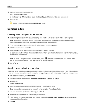 Page 1213From the home screen, navigate to:
Fax > enter the fax number
To create a group of fax numbers, touch Next number, and then enter the next fax number.
4Navigate to:
 > enter a name for the shortcut > Done > OK > Fax It
Sending a fax
Sending a fax using the touch screen
1Load an original document faceup, short edge 
ﬁrst into the ADF or facedown on the scanner glass.
Note: Do not load postcards, photos, small items, transparencies, photo paper, or thin media (such as
magazine clippings) into the ADF....