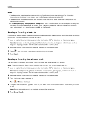 Page 122Notes:
The Fax option is available for use only with the PostScript driver or the Universal Fax Driver. For
information on installing these drivers, see the Software and Documentation CD.
The Fax option must be 
conﬁgured and enabled in the PostScript driver under the 
Conﬁguration tab
before it can be used.
If the Always display settings prior to faxing check box is selected, then you are prompted to verify the
recipient information before the fax is sent. If this check box is cleared, then the queued...