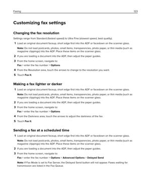 Page 123Customizing fax settings
Changing the fax resolution
Settings range from Standard (fastest speed) to Ultra Fine (slowest speed, best quality).
1Load an original document faceup, short edge ﬁrst into the ADF or facedown on the scanner glass.
Note: Do not load postcards, photos, small items, transparencies, photo paper, or thin media (such as
magazine clippings) into the ADF. Place these items on the scanner glass.
2If you are loading a document into the ADF, then adjust the paper guides.
3From the home...