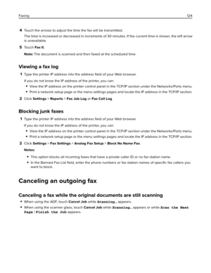 Page 1244Touch the arrows to adjust the time the fax will be transmitted.
The time is increased or decreased in increments of 30 minutes. If the current time is shown, the left arrow
is unavailable.
5To u c h  Fax It.
Note: The document is scanned and then faxed at the scheduled time.
Viewing a fax log
1Type the printer IP address into the address ﬁeld of your Web browser.
If you do not know the IP address of the printer, you can:
View the IP address on the printer control panel in the TCP/IP section under the...