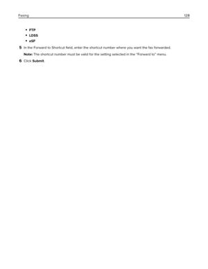 Page 128FTP
LDSS
eSF
5In the Forward to Shortcut ﬁeld, enter the shortcut number where you want the fax forwarded.
Note: The shortcut number must be valid for the setting selected in the “Forward to” menu.
6Click Submit. Faxing128 