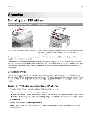 Page 129Scanning
Scanning to an FTP address
Automatic document feeder (ADF) Scanner glass
Use the ADF for multiple‑page documents. Use the scanner glass for single pages, small items (such as postcards
or photos), transparencies, photo paper, or thin media (such as
magazine clippings).
The scanner lets you scan documents directly to a File Transfer Protocol (FTP) server. Only one FTP address
may be sent to the server at a time.
Once an FTP destination has been conﬁgured by your system support person, the name of...