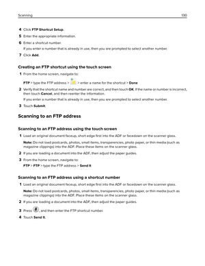 Page 1304Click FTP Shortcut Setup.
5Enter the appropriate information.
6Enter a shortcut number.
If you enter a number that is already in use, then you are prompted to select another number.
7Click Add.
Creating an FTP shortcut using the touch screen
1From the home screen, navigate to:
FTP > type the FTP address > 
 > enter a name for the shortcut > Done
2Verify that the shortcut name and number are correct, and then touch OK. If the name or number is incorrect,
then touch Cancel, and then reenter the...