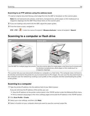 Page 131Scanning to an FTP address using the address book
1Load an original document faceup, short edge ﬁrst into the ADF or facedown on the scanner glass.
Note: Do not load postcards, photos, small items, transparencies, photo paper, or thin media (such as
magazine clippings) into the ADF. Place these items on the scanner glass.
2If you are loading a document into the ADF, adjust the paper guides.
3From the home screen, navigate to:
FTP > FTP > 
 > enter the name of recipient > Browse shortcuts > name of...