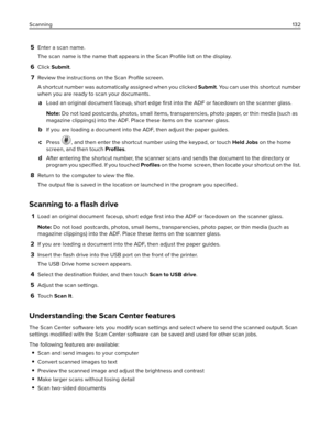 Page 1325Enter a scan name.
The scan name is the name that appears in the Scan Proﬁle list on the display.
6Click Submit.
7Review the instructions on the Scan Proﬁle screen.
A shortcut number was automatically assigned when you clicked Submit. You can use this shortcut number
when you are ready to scan your documents.
aLoad an original document faceup, short edge ﬁrst into the ADF or facedown on the scanner glass.
Note: Do not load postcards, photos, small items, transparencies, photo paper, or thin media (such...