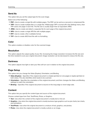 Page 134Send As
This option lets you set the output type for the scan image.
Select one of the following:
PDF—Use to create a single ﬁle with multiple pages. The PDF can be sent as a secured or compressed ﬁle.
TIFF—Use to create multiple ﬁles or a single ﬁle. If Multi-page TIFF is turned off in the Settings menu, then
TIFF saves one page in each ﬁle. The ﬁle size is usually larger than an equivalent JPEG.
JPEG—Use to create and attach a separate ﬁle for each page of the original document.
XPS—Use to create a...