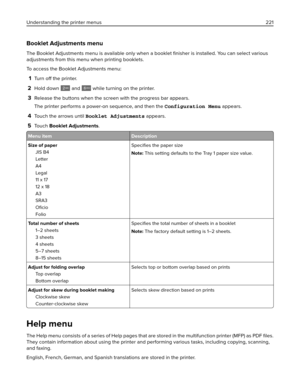 Page 221Booklet Adjustments menu
The Booklet Adjustments menu is available only when a booklet 
ﬁnisher is installed. You can select various
adjustments from this menu when printing booklets.
To access the Booklet Adjustments menu:
1Turn off the printer.
2Hold down  and 6MNO while turning on the printer.
3Release the buttons when the screen with the progress bar appears.
The printer performs a power-on sequence, and then the Configuration Menu appears.
4Touch the arrows until Booklet Adjustments appears.
5To u c...