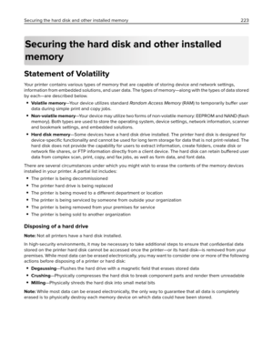 Page 223Securing the hard disk and other installed
memory
Statement of Volatility
Your printer contains various types of memory that are capable of storing device and network settings,
information from embedded solutions, and user data. The types of memory—along with the types of data stored
by each—are described below.
Volatile memory—Your device utilizes standard Random Acc es s Me mory (RAM) to temporarily buffer user
data during simple print and copy jobs.
Non‑volatile memory—Your device may utilize two...