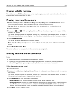 Page 224Erasing volatile memory
The volatile memory (RAM) installed on your printer requires a power source to retain information. To erase the
buffered data, simply power down the device.
Erasing non‑volatile memory
Individual settings, device and network settings, security settings, and embedded solutions—Erase
information and settings by selecting Wipe All Settings in the Conﬁguration menu.
Fax data—Erase fax settings and data by selecting Wipe All Settings in the Conﬁguration menu.
1Turn off the printer....