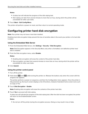 Page 225Notes:
A status bar will indicate the progress of the disk wiping task.
Disk wiping can take from several minutes to more than an hour, during which the printer will be
unavailable for other user tasks.
5To u c h  Back > Exit 
Conﬁg Menu.
The printer will perform a power‑on reset, and then return to normal operating mode.
Conﬁguring printer hard disk encryption
Note: Your printer may not have a hard disk installed.
Enabling hard disk encryption helps prevent the loss of sensitive data in the event your...