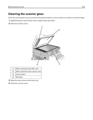 Page 228Cleaning the scanner glass
Clean the scanner glass if you encounter print quality problems, such as streaks on copied or scanned images.
1Slightly dampen a soft, lint-free cloth or paper towel with water.
2Open the scanner cover.
1
2
34
1White underside of the ADF cover
2White underside of the scanner cover
3Scanner glass
4ADF glass
3Wipe the areas shown and let them dry.
4Close the scanner cover. Maintaining the printer228 