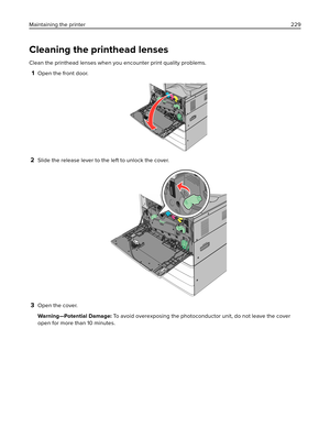 Page 229Cleaning the printhead lenses
Clean the printhead lenses when you encounter print quality problems.
1Open the front door.
2Slide the release lever to the left to unlock the cover.
3Open the cover.
Warning—Potential Damage: To avoid overexposing the photoconductor unit, do not leave the cover
open for more than 10 minutes. Maintaining the printer229 