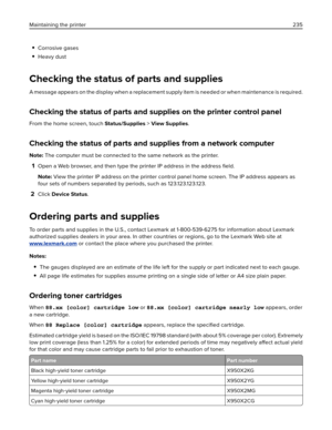 Page 235Corrosive gases
Heavy dust
Checking the status of parts and supplies
A message appears on the display when a replacement supply item is needed or when maintenance is required.
Checking the status of parts and supplies on the printer control panel
From the home screen, touch Status/Supplies > View Supplies.
Checking the status of parts and supplies from a network computer
Note: The computer must be connected to the same network as the printer.
1Open a Web browser, and then type the printer IP address in...