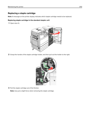 Page 250Replacing a staple cartridge
Note: A message on the printer display indicates which staple cartridge needs to be replaced.
Replacing staple cartridge in the standard stapler unit
1
Open door G.
2Grasp the handle of the staple cartridge holder, and then pull out the holder to the right.
3Pull the staple cartridge out of the 
ﬁnisher.
Note: Use just a slight force when removing the staple cartridge. Maintaining the printer250 