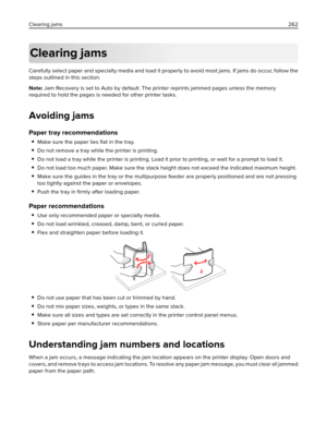 Page 262Clearing jams
Carefully select paper and specialty media and load it properly to avoid most jams. If jams do occur, follow the
steps outlined in this section.
Note: Jam Recovery is set to Auto by default. The printer reprints jammed pages unless the memory
required to hold the pages is needed for other printer tasks.
Avoiding jams
Paper tray recommendations
Make sure the paper lies ﬂat in the tray.
Do not remove a tray while the printer is printing.
Do not load a tray while the printer is printing. Load...