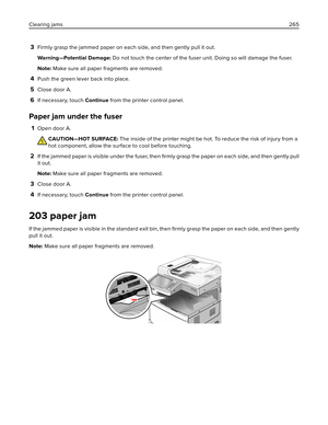 Page 2653Firmly grasp the jammed paper on each side, and then gently pull it out.
Warning—Potential Damage: Do not touch the center of the fuser unit. Doing so will damage the fuser.
Note: Make sure all paper fragments are removed.
4Push the green lever back into place.
5Close door A.
6If necessary, touch Continue from the printer control panel.
Paper jam under the fuser
1Open door A.
CAUTION—HOT SURFACE: The inside of the printer might be hot. To reduce the risk of injury from a
hot component, allow the surface...