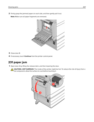 Page 2672Firmly grasp the jammed paper on each side, and then gently pull it out.
Note: Make sure all paper fragments are removed.
3Close door B.
4If necessary, touch Continue from the printer control panel.
231 paper jam
1Open door A by lifting the release latch, and then lowering the door.
CAUTION—HOT SURFACE: The inside of the printer might be hot. To reduce the risk of injury from a
hot component, allow the surface to cool before touching it.
1
2
Clearing jams267 