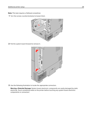 Page 28Note: This task requires a ﬂathead screwdriver.
1Turn the screws counterclockwise to loosen them.
2Pull the system board forward to remove it.
3Use the following illustration to locate the appropriate connectors.
Warning—Potential Damage: System board electronic components are easily damaged by static
electricity. Touch something metal on the printer before touching any system board electronic
components or connectors. Additional printer setup28 