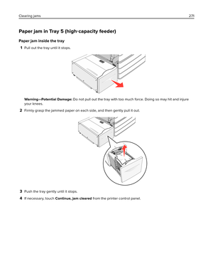 Page 271Paper jam in Tray 5 (high‑capacity feeder)
Paper jam inside the tray
1
Pull out the tray until it stops.
Warning—Potential Damage: Do not pull out the tray with too much force. Doing so may hit and injure
your knees.
2Firmly grasp the jammed paper on each side, and then gently pull it out.
3Push the tray gently until it stops.
4If necessary, touch Continue, jam cleared from the printer control panel. Clearing jams271 