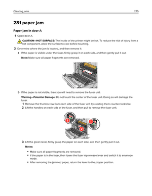 Page 275281 paper jam
Paper jam in door A
1Open door A.
CAUTION—HOT SURFACE: The inside of the printer might be hot. To reduce the risk of injury from a
hot component, allow the surface to cool before touching.
2Determine where the jam is located, and then remove it:
aIf the paper is visible under the fuser, ﬁrmly grasp it on each side, and then gently pull it out.
Note: Make sure all paper fragments are removed.
bIf the paper is not visible, then you will need to remove the fuser unit.
Warning—Potential Damage:...