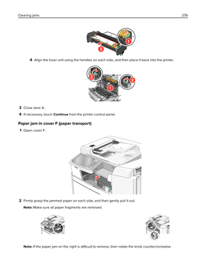 Page 2764Align the fuser unit using the handles on each side, and then place it back into the printer.
1
22
3Close door A.
4If necessary, touch Continue from the printer control panel.
Paper jam in cover F (paper transport)
1Open cover F.
2Firmly grasp the jammed paper on each side, and then gently pull it out.
Note: Make sure all paper fragments are removed.
Note: If the paper jam on the right is 
difficult to remove, then rotate the knob counterclockwise. Clearing jams276 