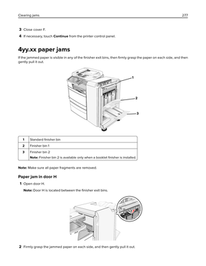 Page 2773Close cover F.
4If necessary, touch Continue from the printer control panel.
4yy.xx paper jams
If the jammed paper is visible in any of the 
ﬁnisher exit bins, then 
ﬁrmly grasp the paper on each side, and then
gently pull it out.
1Standard ﬁnisher bin
2Finisher bin 1
3Finisher bin 2
Note: Finisher bin 2 is available only when a booklet ﬁnisher is installed.
Note: Make sure all paper fragments are removed.
Paper jam in door H
1Open door H.
Note: Door H is located between the ﬁnisher exit bins.
2Firmly...