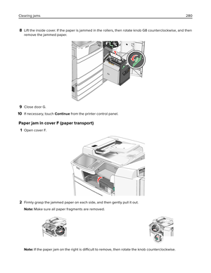 Page 2808Lift the inside cover. If the paper is jammed in the rollers, then rotate knob G8 counterclockwise, and then
remove the jammed paper.
9Close door G.
10If necessary, touch Continue from the printer control panel.
Paper jam in cover F (paper transport)
1Open cover F.
2Firmly grasp the jammed paper on each side, and then gently pull it out.
Note: Make sure all paper fragments are removed.
Note: If the paper jam on the right is 
difficult to remove, then rotate the knob counterclockwise. Clearing jams280 