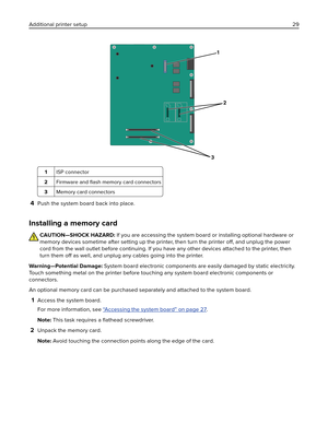 Page 291
2
3
1ISP connector
2Firmware and ﬂash memory card connectors
3Memory card connectors
4Push the system board back into place.
Installing a memory card
CAUTION—SHOCK HAZARD: If you are accessing the system board or installing optional hardware or
memory devices sometime after setting up the printer, then turn the printer 
off, and unplug the power
cord from the wall outlet before continuing. If you have any other devices attached to the printer, then
turn them off as well, and unplug any cables going...