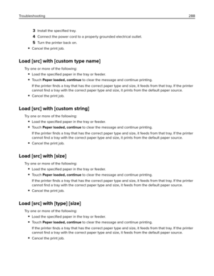 Page 2883Install the speciﬁed tray.
4Connect the power cord to a properly grounded electrical outlet.
5Turn the printer back on.
Cancel the print job.
Load [src] with [custom type name]
Try one or more of the following:
Load the speciﬁed paper in the tray or feeder.
To u c h  Paper loaded, continue to clear the message and continue printing.
If the printer ﬁnds a tray that has the correct paper type and size, it feeds from that tray. If the printer
cannot ﬁnd a tray with the correct paper type and size, it...