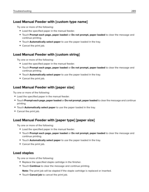 Page 289Load Manual Feeder with [custom type name]
Try one or more of the following:
Load the speciﬁed paper in the manual feeder.
To u c h  Prompt each page, paper loaded or Do not prompt, paper loaded to clear the message and
continue printing.
To u c h  Automatically select paper to use the paper loaded in the tray.
Cancel the print job.
Load Manual Feeder with [custom string]
Try one or more of the following:
Load the speciﬁed paper in the manual feeder.
To u c h  Prompt each page, paper loaded or Do not...