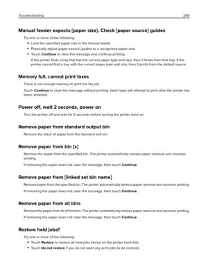 Page 290Manual feeder expects [paper size]. Check [paper source] guides
Try one or more of the following:
Load the speciﬁed paper size in the manual feeder.
Physically adjust [paper source] guides to a recognized paper size.
To u c h  Continue to clear the message and continue printing.
If the printer ﬁnds a tray that has the correct paper type and size, then it feeds from that tray. If the
printer cannot ﬁnd a tray with the correct paper type and size, then it prints from the default source.
Memory full, cannot...