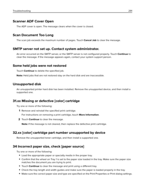 Page 291Scanner ADF Cover Open
The ADF cover is open. The message clears when the cover is closed.
Scan Document Too Long
The scan job exceeds the maximum number of pages. Touch Cancel Job to clear the message.
SMTP server not set up. Contact system administrator.
An error occurred on the SMTP server, or the SMTP server is not conﬁgured properly. Touch Continue to
clear the message. If the message appears again, contact your system support person.
Some held jobs were not restored
To u c h  Continue to delete the...