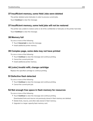 Page 29337 Insufficient memory, some Held Jobs were deleted
The printer deleted some held jobs in order to process current jobs.
To u c h  Continue to clear the message.
37 Insufficient memory, some held jobs will not be restored
The printer was unable to restore some or all of the conﬁdential or held jobs on the printer hard disk.
To u c h  Continue to clear the message.
38 Memory full
Try one or more of the following:
To u c h  Cancel job to clear the message.
Install additional printer memory.
39 Complex...