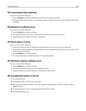Page 29453 Unformatted ﬂash detected
Try one or more of the following:
To u c h  Continue to stop the defragment operation and continue printing.
Format the ﬂash memory. If the error message remains, the ﬂash memory may be defective and require
replacing.
54 Network [x] software error
Try one or more of the following:
To u c h  Continue to continue printing.
Turn the printer off, wait for about 10 seconds, and then turn the printer back on.
Upgrade (ﬂash) the network ﬁrmware in the printer.
54 Serial option [x]...