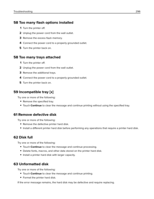 Page 29658 Too many ﬂash options installed
1Turn the printer 
off.
2Unplug the power cord from the wall outlet.
3Remove the excess 
ﬂash memory.
4Connect the power cord to a properly grounded outlet.
5Turn the printer back on.
58 Too many trays attached
1Turn the printer 
off.
2Unplug the power cord from the wall outlet.
3Remove the additional trays.
4Connect the power cord to a properly grounded outlet.
5Turn the printer back on.
59 Incompatible tray [x]
Try one or more of the following:
Remove the speciﬁed...