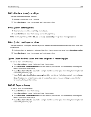 Page 29988.2x Replace [color] cartridge
The speciﬁed toner cartridge is empty.
1Replace the speciﬁed toner cartridge.
2To u c h  Continue to clear the message and continue printing.
88.xx [color] cartridge low
1Order a replacement toner cartridge immediately.
2To u c h  Continue to clear the message and continue printing.
Note: Continue printing until the 88.xx [color] cartridge very low message appears.
88.xx [color] cartridge very low
The speciﬁed print cartridge is very low. If you do not have a replacement...