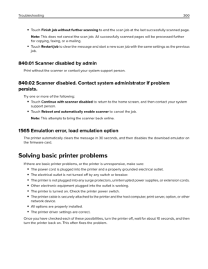 Page 300To u c h  Finish job without further scanning to end the scan job at the last successfully scanned page.
Note: This does not cancel the scan job. All successfully scanned pages will be processed further
for copying, faxing, or e‑mailing.
To u c h  Restart job to clear the message and start a new scan job with the same settings as the previous
job.
840.01 Scanner disabled by admin
Print without the scanner or contact your system support person.
840.02 Scanner disabled. Contact system administrator if...