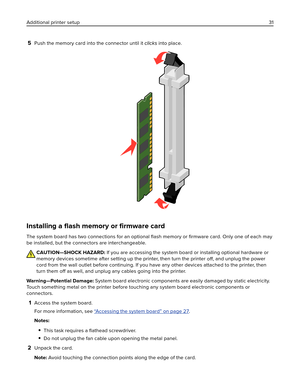 Page 315Push the memory card into the connector until it clicks into place.
Installing a ﬂash memory or ﬁrmware card
The system board has two connections for an optional ﬂash memory or ﬁrmware card. Only one of each may
be installed, but the connectors are interchangeable.
CAUTION—SHOCK HAZARD: If you are accessing the system board or installing optional hardware or
memory devices sometime after setting up the printer, then turn the printer 
off, and unplug the power
cord from the wall outlet before continuing....