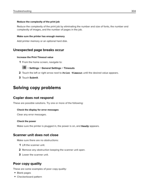 Page 304Reduce the complexity of the print job
Reduce the complexity of the print job by eliminating the number and size of fonts, the number and
complexity of images, and the number of pages in the job.
Make sure the printer has enough memory
Add printer memory or an optional hard disk.
Unexpected page breaks occur
Increase the Print Timeout value
1From the home screen, navigate to:
 > Settings > General Settings > Timeouts
2Touch the left or right arrow next to Print Timeout until the desired value appears....