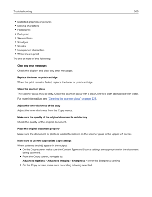Page 305Distorted graphics or pictures
Missing characters
Faded print
Dark print
Skewed lines
Smudges
Streaks
Unexpected characters
White lines in print
Try one or more of the following:
Clear any error messages
Check the display and clear any error messages.
Replace the toner or print cartridge
When the print remains faded, replace the toner or print cartridge.
Clean the scanner glass
The scanner glass may be dirty. Clean the scanner glass with a clean, lint‑free cloth dampened with water.
For more information,...