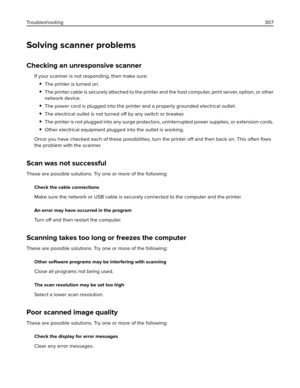 Page 307Solving scanner problems
Checking an unresponsive scanner
If your scanner is not responding, then make sure:
The printer is turned on.
The printer cable is securely attached to the printer and the host computer, print server, option, or other
network device.
The power cord is plugged into the printer and a properly grounded electrical outlet.
The electrical outlet is not turned off by any switch or breaker.
The printer is not plugged into any surge protectors, uninterrupted power supplies, or extension...